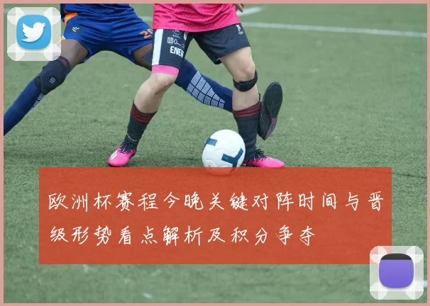 欧洲杯赛程今晚关键对阵时间与晋级形势看点解析及积分争夺