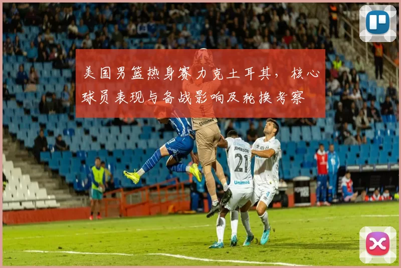 美国男篮热身赛力克土耳其,核心球员表现与备战影响及轮换考察