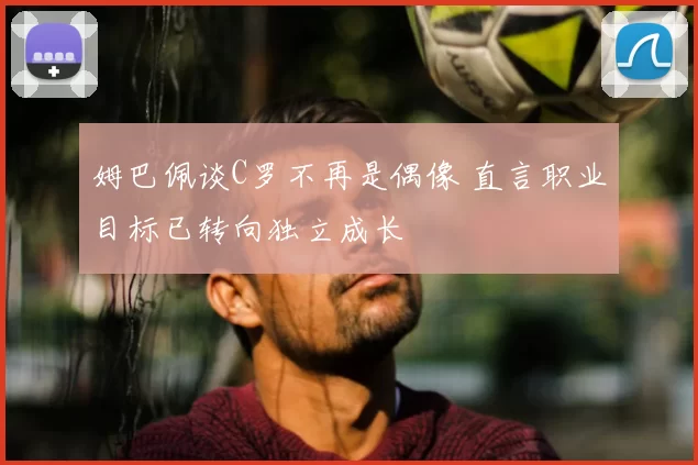 姆巴佩谈C罗不再是偶像 直言职业目标已转向独立成长