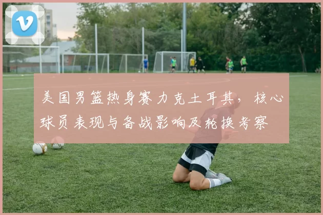 美国男篮热身赛力克土耳其,核心球员表现与备战影响及轮换考察