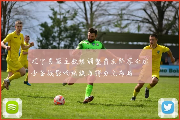 辽宁男篮主教练调整首发阵容全运会备战影响轮换与得分点布局