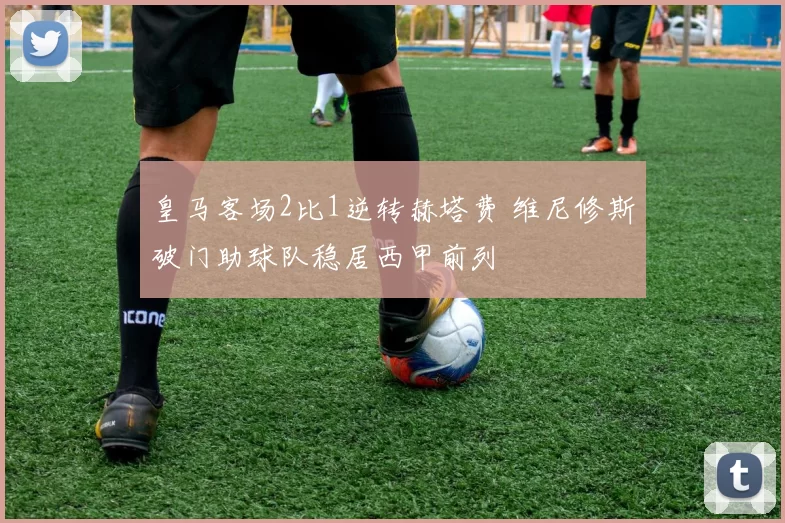 皇马客场2比1逆转赫塔费 维尼修斯破门助球队稳居西甲前列