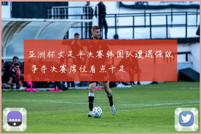 亚洲杯女足半决赛韩国队遭遇强敌 争夺决赛席位看点十足