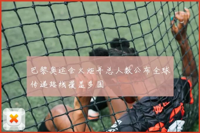 巴黎奥运会火炬手总人数公布全球传递路线覆盖多国