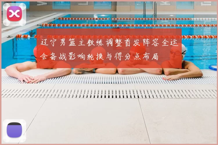 辽宁男篮主教练调整首发阵容全运会备战影响轮换与得分点布局