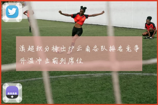 滇超积分榜出炉云南各队排名竞争升温冲击前列席位