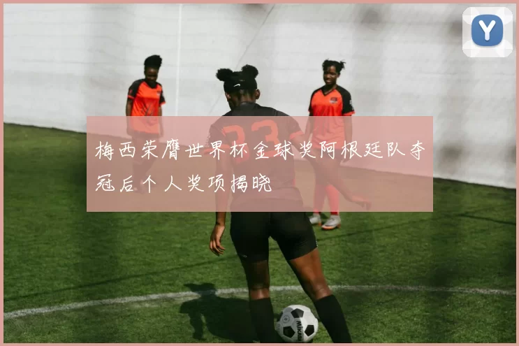 梅西荣膺世界杯金球奖阿根廷队夺冠后个人奖项揭晓