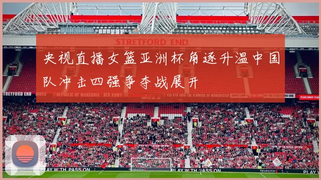 央视直播女篮亚洲杯角逐升温中国队冲击四强争夺战展开