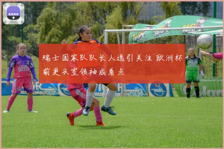 瑞士国家队队长人选引关注 欧洲杯前更衣室领袖成看点