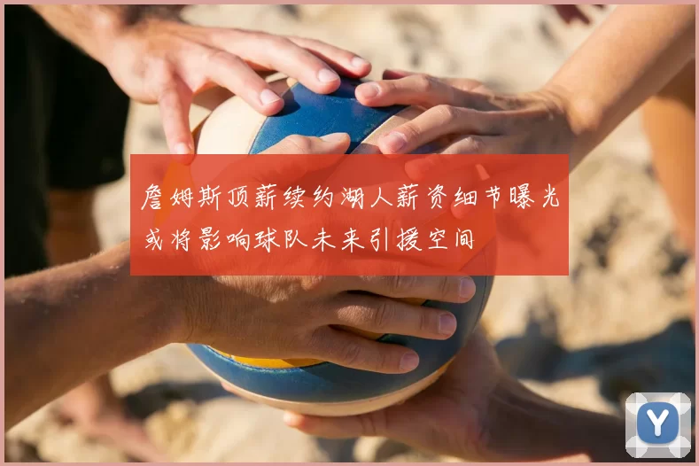 詹姆斯顶薪续约湖人薪资细节曝光或将影响球队未来引援空间