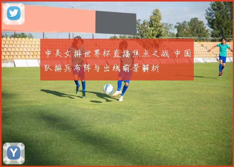 中美女排世界杯直播焦点之战 中国队排兵布阵与出线前景解析