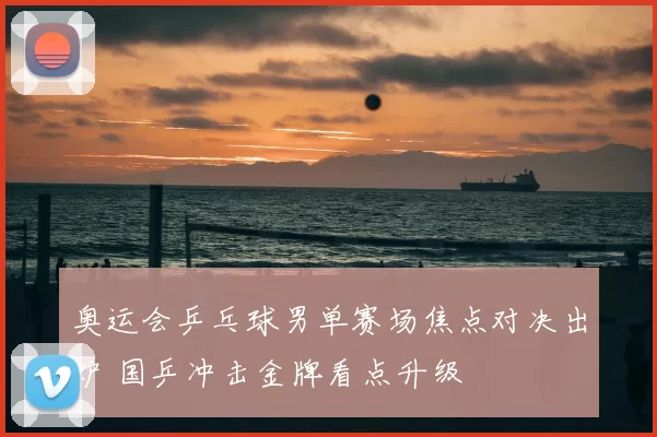 奥运会乒乓球男单赛场焦点对决出炉 国乒冲击金牌看点升级