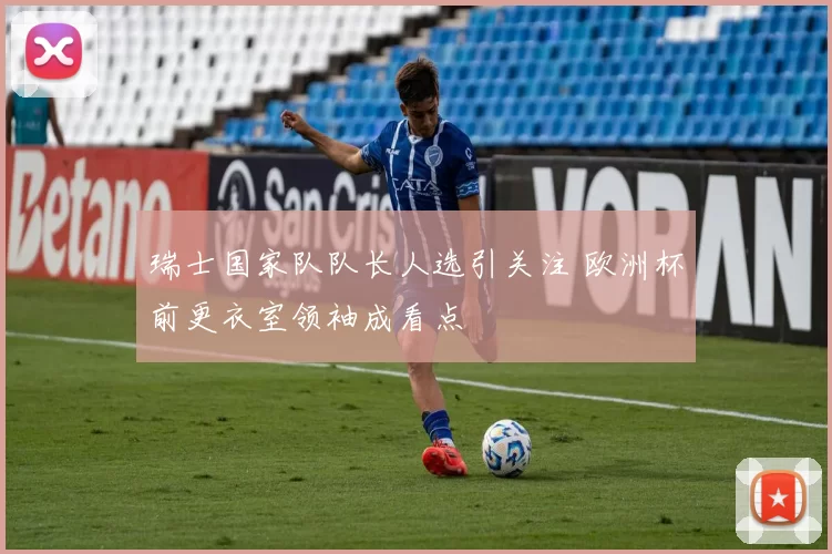 瑞士国家队队长人选引关注 欧洲杯前更衣室领袖成看点