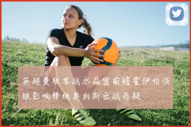 英超曼联客战水晶宫前瞻霍伊伦伤缺影响锋线奥利斯出战存疑