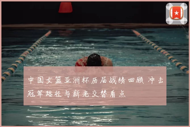 中国女篮亚洲杯历届战绩回顾 冲击冠军路径与新老交替看点