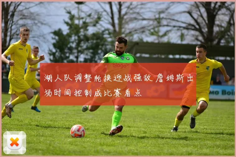 湖人队调整轮换迎战强敌 詹姆斯出场时间控制成比赛看点