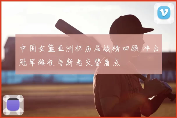 中国女篮亚洲杯历届战绩回顾 冲击冠军路径与新老交替看点