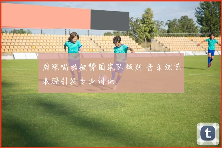 周深唱功被赞国家队级别 音乐综艺表现引发专业讨论