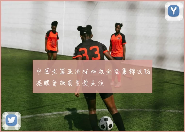 中国女篮亚洲杯回放全场集锦攻防亮眼晋级前景受关注