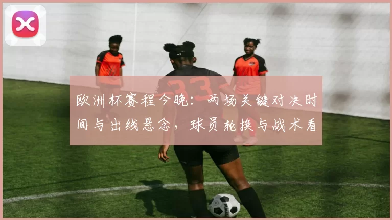 欧洲杯赛程今晚：两场关键对决时间与出线悬念，球员轮换与战术看点