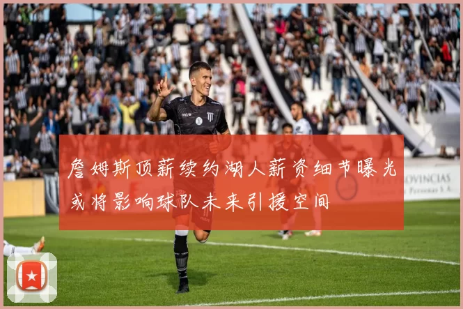 詹姆斯顶薪续约湖人薪资细节曝光或将影响球队未来引援空间