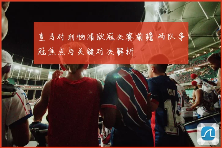 皇马对利物浦欧冠决赛前瞻 两队争冠焦点与关键对决解析