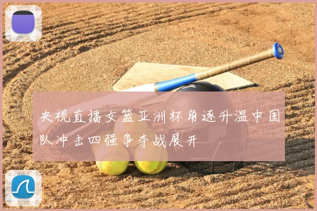 央视直播女篮亚洲杯角逐升温中国队冲击四强争夺战展开