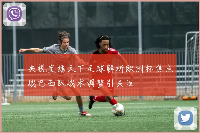 央视直播天下足球解析欧洲杯焦点战巴西队战术调整引关注