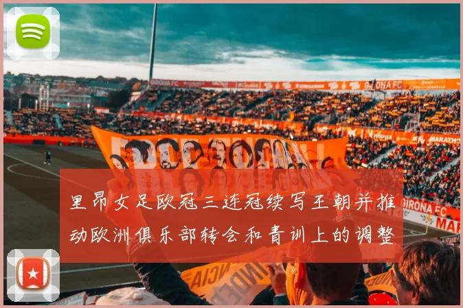 里昂女足欧冠三连冠续写王朝并推动欧洲俱乐部转会和青训上的调整