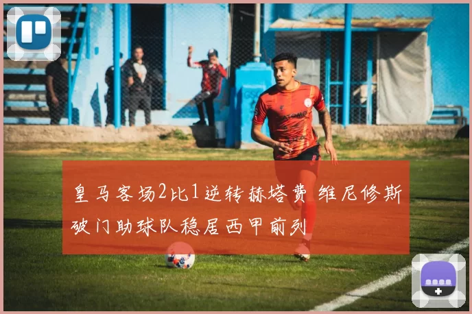 皇马客场2比1逆转赫塔费 维尼修斯破门助球队稳居西甲前列