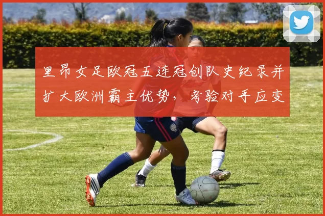里昂女足欧冠五连冠创队史纪录并扩大欧洲霸主优势,考验对手应变