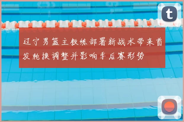 辽宁男篮主教练部署新战术带来首发轮换调整并影响季后赛形势